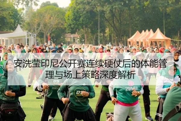 安洗莹印尼公开赛连续硬仗后的体能管理与场上策略深度解析