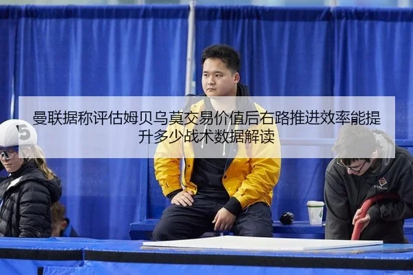 曼联据称评估姆贝乌莫交易价值后右路推进效率能提升多少战术数据解读