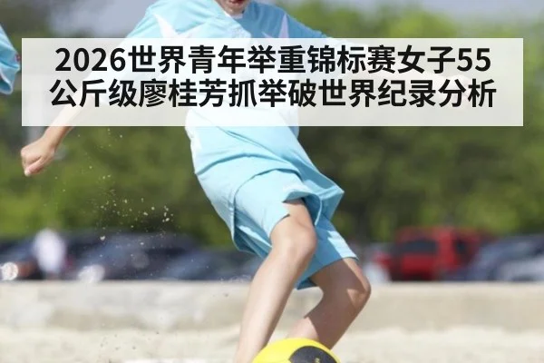 2026世界青年举重锦标赛女子55公斤级廖桂芳抓举破世界纪录分析